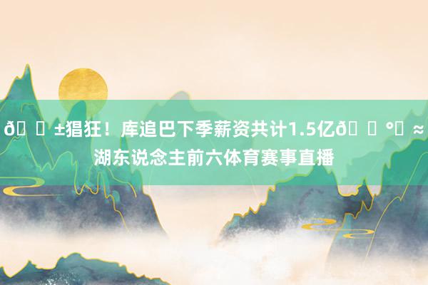 😱猖狂！库追巴下季薪资共计1.5亿💰️≈湖东说念主前六体育赛事直播