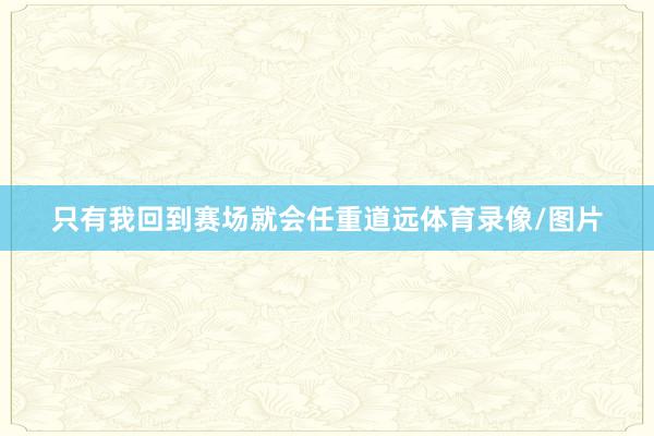 只有我回到赛场就会任重道远体育录像/图片
