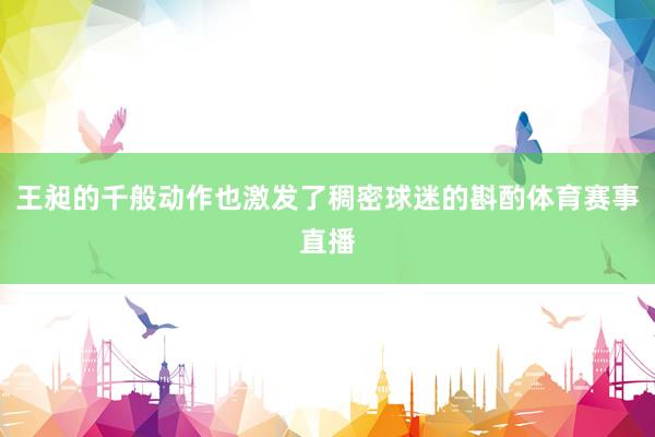 王昶的千般动作也激发了稠密球迷的斟酌体育赛事直播