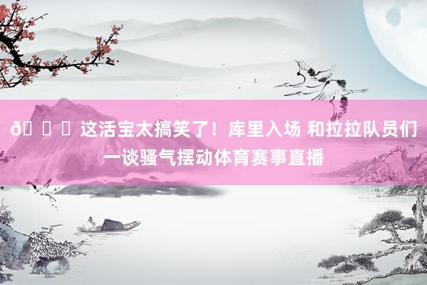 😂这活宝太搞笑了！库里入场 和拉拉队员们一谈骚气摆动体育赛事直播