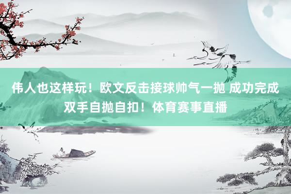 伟人也这样玩！欧文反击接球帅气一抛 成功完成双手自抛自扣！体育赛事直播