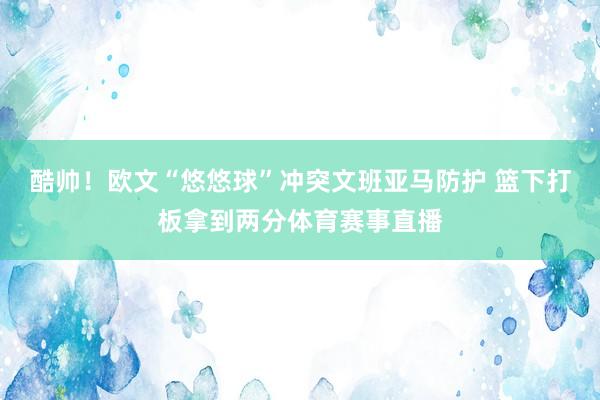 酷帅！欧文“悠悠球”冲突文班亚马防护 篮下打板拿到两分体育赛事直播
