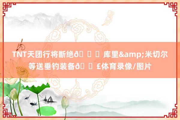 TNT天团行将断绝😂库里&米切尔等送垂钓装备🎣体育录像/图片