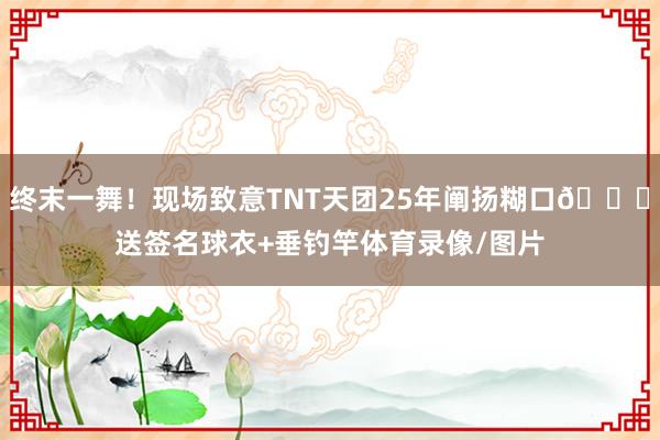 终末一舞！现场致意TNT天团25年阐扬糊口😂送签名球衣+垂钓竿体育录像/图片