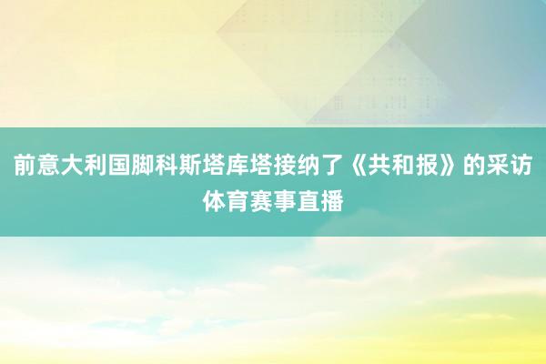 前意大利国脚科斯塔库塔接纳了《共和报》的采访体育赛事直播
