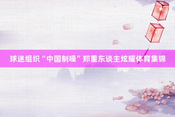 球迷组织“中国制噪”郑重东谈主炫耀体育集锦