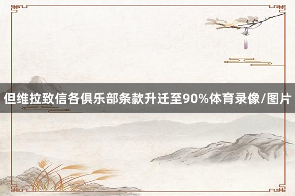 但维拉致信各俱乐部条款升迁至90%体育录像/图片