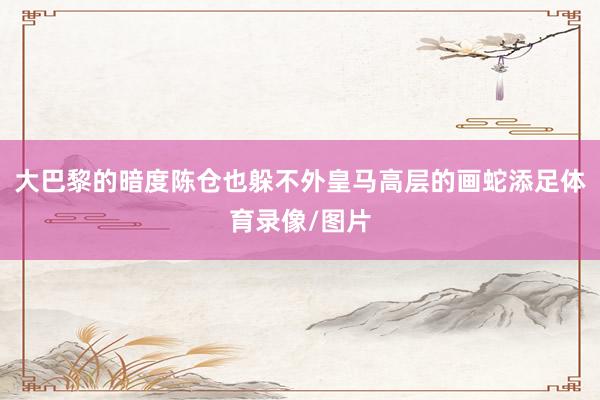 大巴黎的暗度陈仓也躲不外皇马高层的画蛇添足体育录像/图片