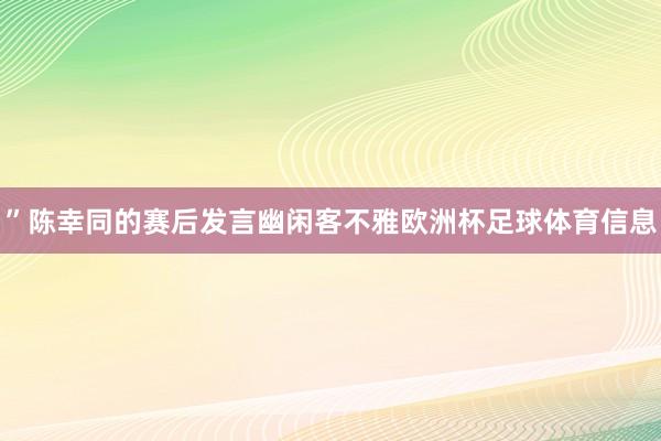 ”陈幸同的赛后发言幽闲客不雅欧洲杯足球体育信息