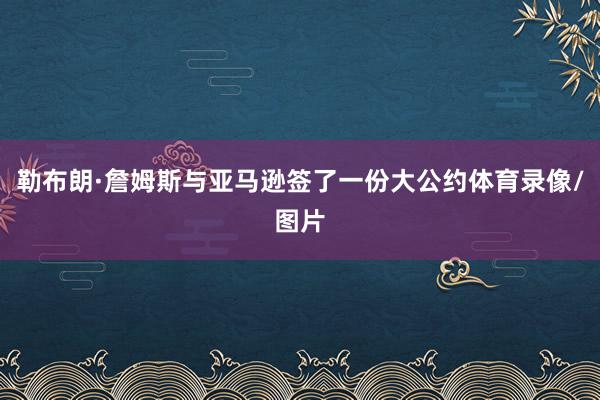 勒布朗·詹姆斯与亚马逊签了一份大公约体育录像/图片