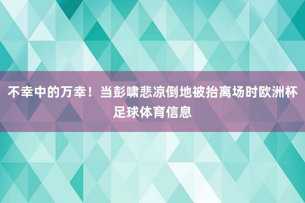 不幸中的万幸！当彭啸悲凉倒地被抬离场时欧洲杯足球体育信息