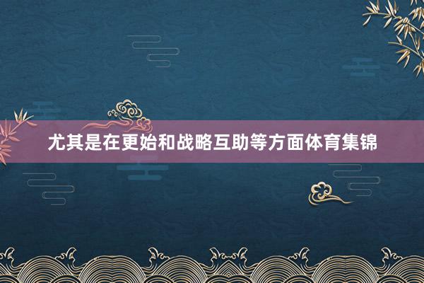 尤其是在更始和战略互助等方面体育集锦