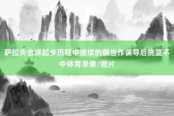 萨拉夫合球起步历程中接续的假当作误导后挑篮不中体育录像/图片