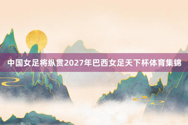 中国女足将纵贯2027年巴西女足天下杯体育集锦