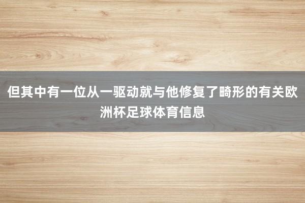但其中有一位从一驱动就与他修复了畸形的有关欧洲杯足球体育信息