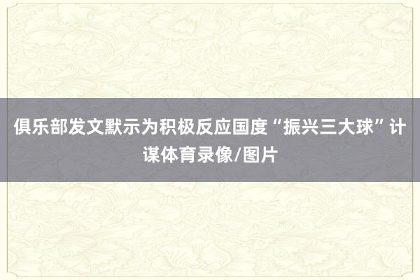 俱乐部发文默示为积极反应国度“振兴三大球”计谋体育录像/图片